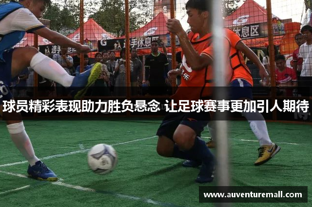 球员精彩表现助力胜负悬念 让足球赛事更加引人期待