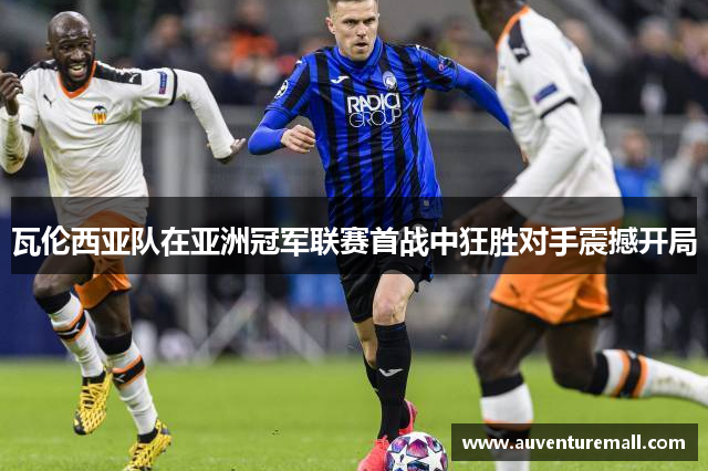 瓦伦西亚队在亚洲冠军联赛首战中狂胜对手震撼开局