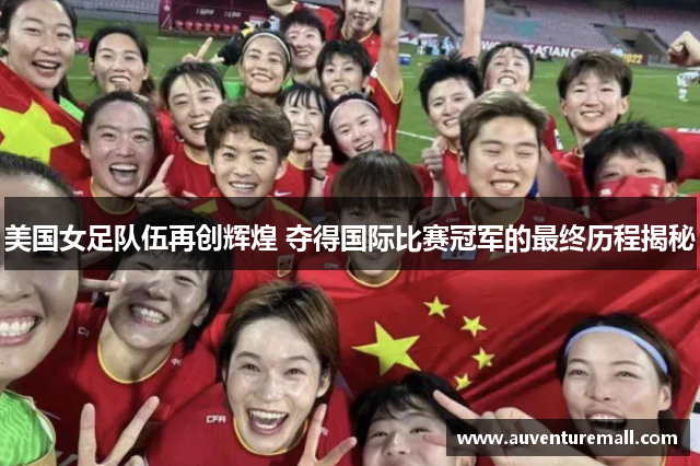 美国女足队伍再创辉煌 夺得国际比赛冠军的最终历程揭秘
