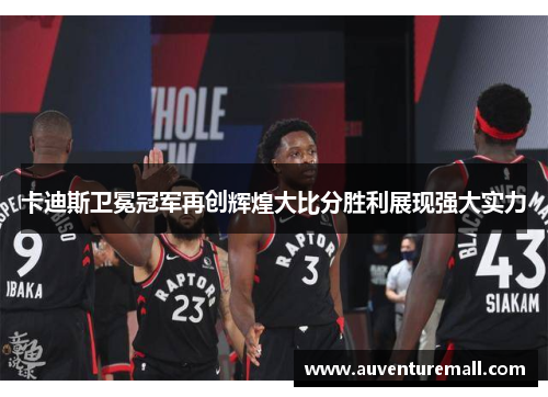 卡迪斯卫冕冠军再创辉煌大比分胜利展现强大实力