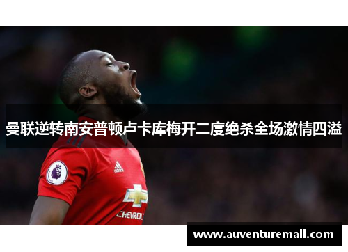 曼联逆转南安普顿卢卡库梅开二度绝杀全场激情四溢