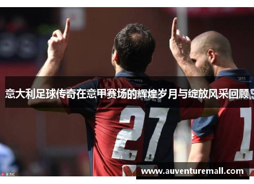 意大利足球传奇在意甲赛场的辉煌岁月与绽放风采回顾