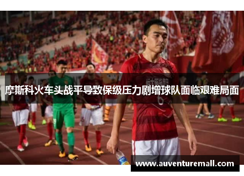 摩斯科火车头战平导致保级压力剧增球队面临艰难局面