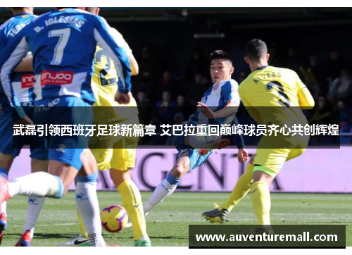 武磊引领西班牙足球新篇章 艾巴拉重回巅峰球员齐心共创辉煌