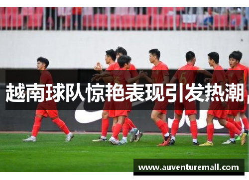 越南球队惊艳表现引发热潮