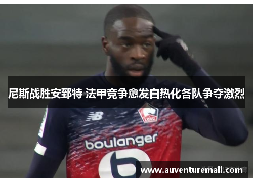尼斯战胜安郅特 法甲竞争愈发白热化各队争夺激烈