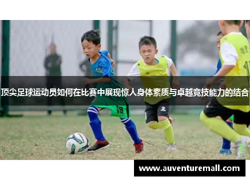顶尖足球运动员如何在比赛中展现惊人身体素质与卓越竞技能力的结合