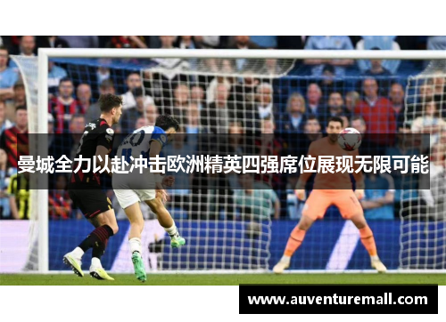 曼城全力以赴冲击欧洲精英四强席位展现无限可能