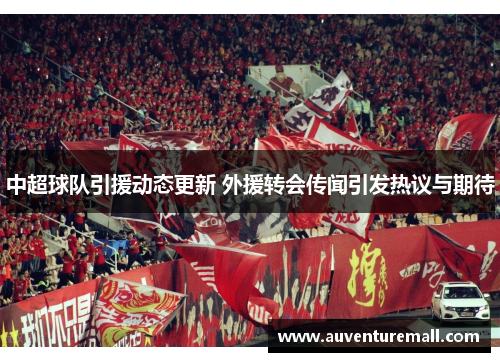 中超球队引援动态更新 外援转会传闻引发热议与期待