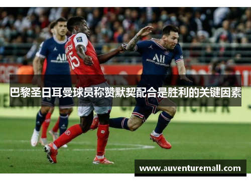 巴黎圣日耳曼球员称赞默契配合是胜利的关键因素