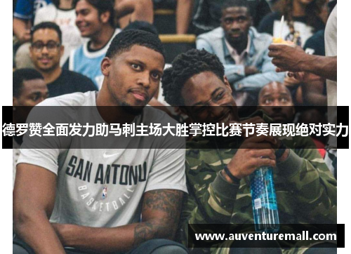 德罗赞全面发力助马刺主场大胜掌控比赛节奏展现绝对实力