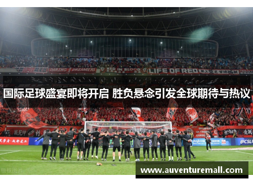 国际足球盛宴即将开启 胜负悬念引发全球期待与热议