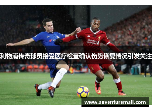 利物浦传奇球员接受医疗检查确认伤势恢复情况引发关注