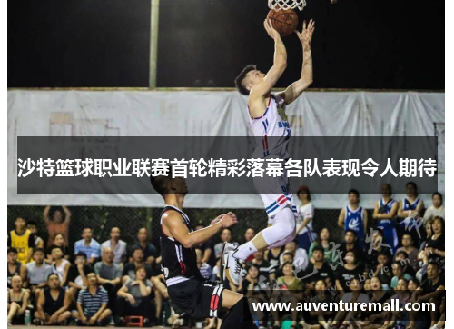 沙特篮球职业联赛首轮精彩落幕各队表现令人期待