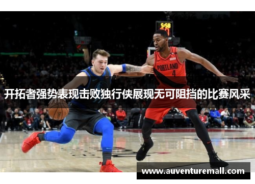 开拓者强势表现击败独行侠展现无可阻挡的比赛风采