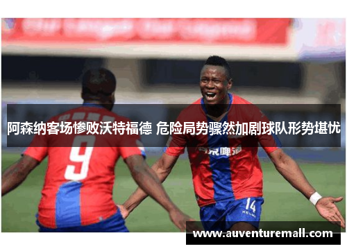 阿森纳客场惨败沃特福德 危险局势骤然加剧球队形势堪忧
