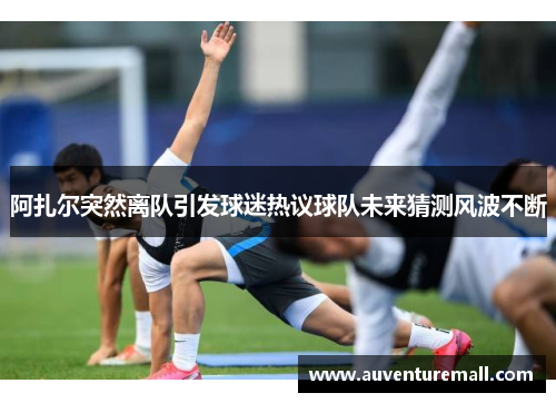 阿扎尔突然离队引发球迷热议球队未来猜测风波不断