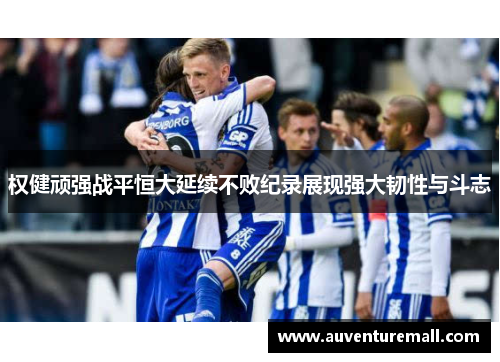 权健顽强战平恒大延续不败纪录展现强大韧性与斗志