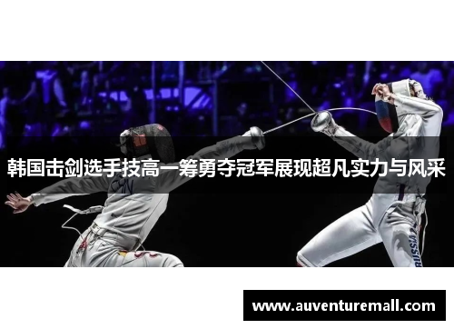 韩国击剑选手技高一筹勇夺冠军展现超凡实力与风采