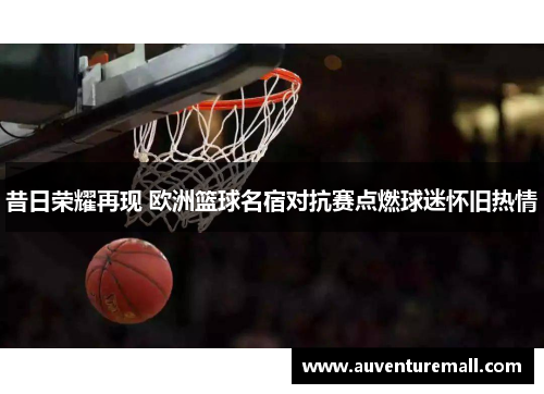 昔日荣耀再现 欧洲篮球名宿对抗赛点燃球迷怀旧热情