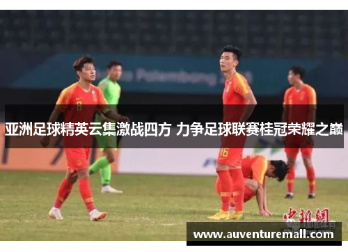 亚洲足球精英云集激战四方 力争足球联赛桂冠荣耀之巅