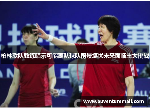 柏林联队教练暗示可能离队球队前景堪忧未来面临重大挑战