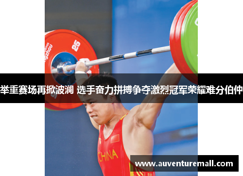 举重赛场再掀波澜 选手奋力拼搏争夺激烈冠军荣耀难分伯仲