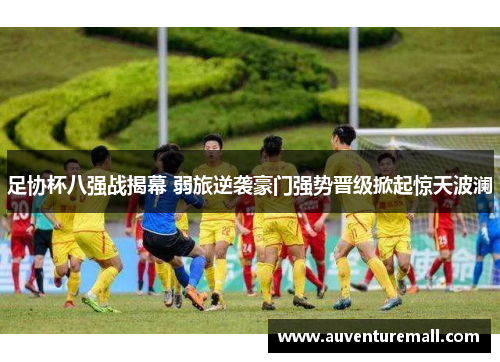 足协杯八强战揭幕 弱旅逆袭豪门强势晋级掀起惊天波澜