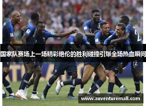 国家队赛场上一场精彩绝伦的胜利碰撞引爆全场热血瞬间