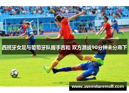 西班牙女足与葡萄牙队握手言和 双方激战90分钟未分高下