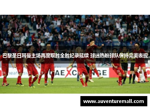 巴黎圣日耳曼主场再度取胜全胜纪录延续 球迷热盼球队保持完美表现