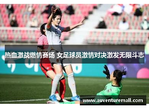 热血激战燃情赛场 女足球员激情对决激发无限斗志