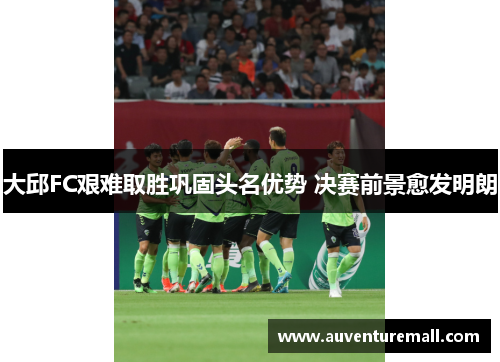 大邱FC艰难取胜巩固头名优势 决赛前景愈发明朗